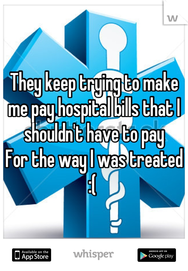 They keep trying to make me pay hospital bills that I shouldn't have to pay 
For the way I was treated 
:( 