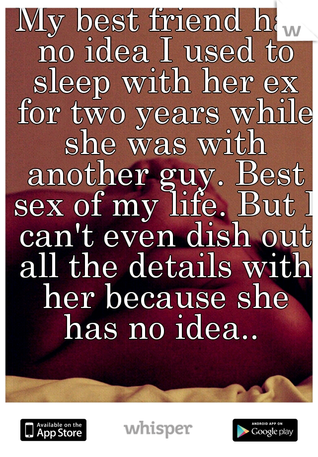 My best friend has no idea I used to sleep with her ex for two years while she was with another guy. Best sex of my life. But I can't even dish out all the details with her because she has no idea.. 
