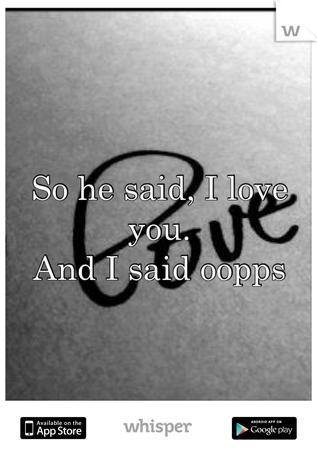 So he said, I love you. 
And I said oopps