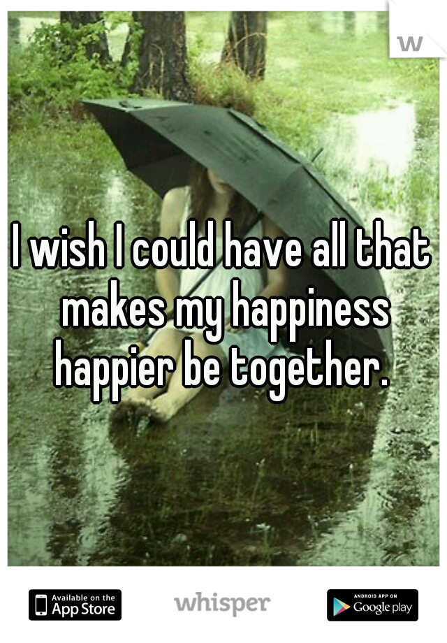 I wish I could have all that makes my happiness happier be together. 
