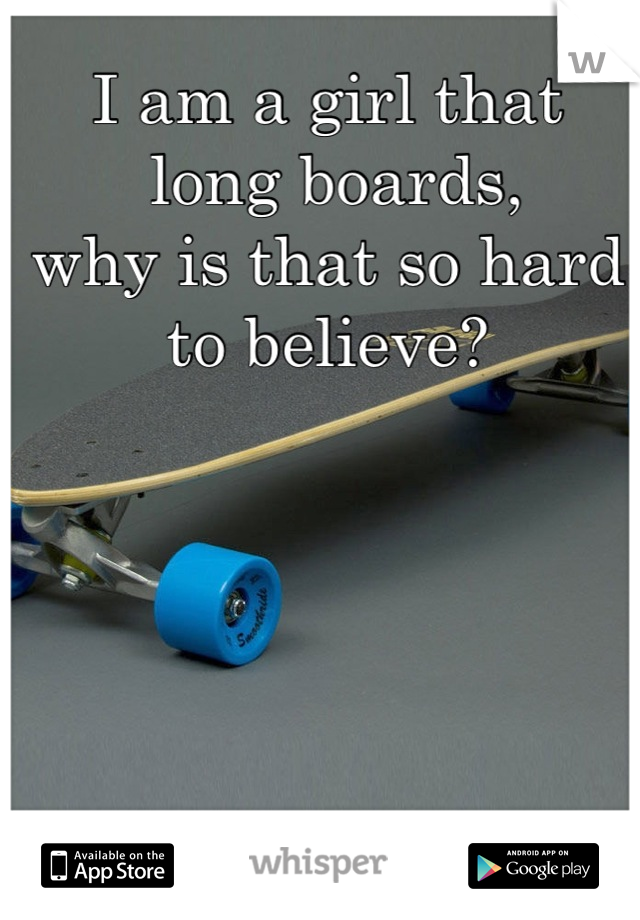 I am a girl that
 long boards, 
why is that so hard to believe?