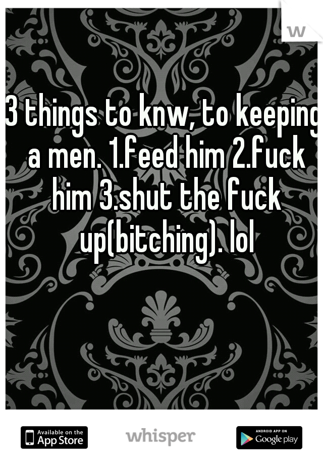 3 things to knw, to keeping a men. 1.feed him 2.fuck him 3.shut the fuck up(bitching). lol