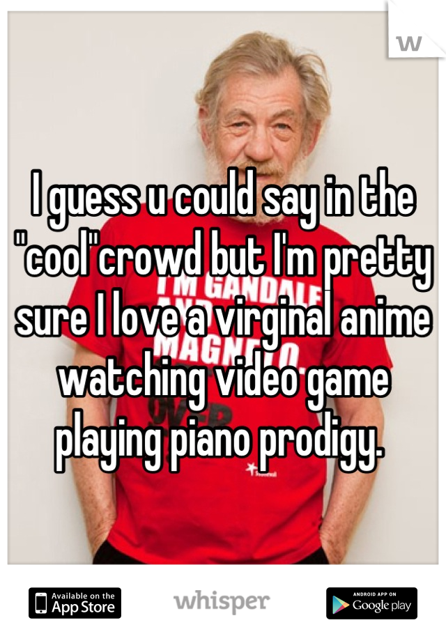 I guess u could say in the "cool"crowd but I'm pretty sure I love a virginal anime watching video game playing piano prodigy. 