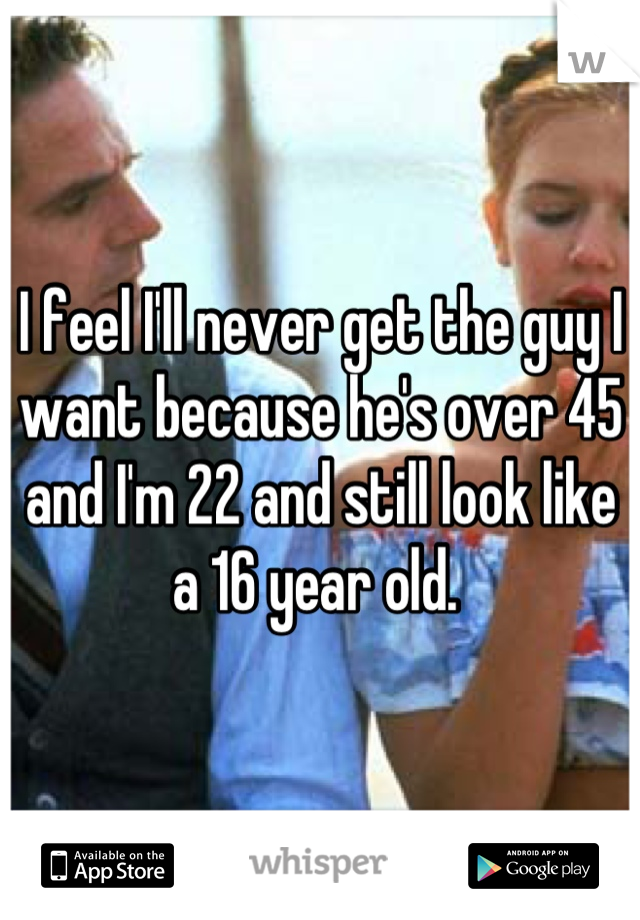 I feel I'll never get the guy I want because he's over 45 and I'm 22 and still look like a 16 year old. 