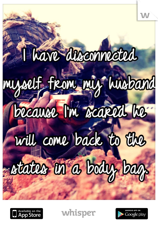 I have disconnected myself from my husband because I'm scared he will come back to the states in a body bag.