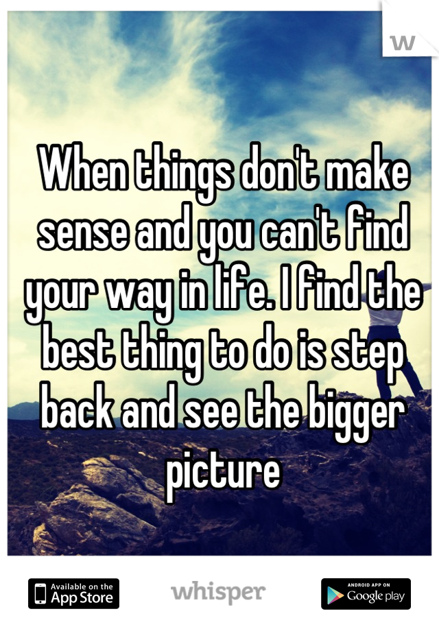 When things don't make sense and you can't find your way in life. I find the best thing to do is step back and see the bigger picture
