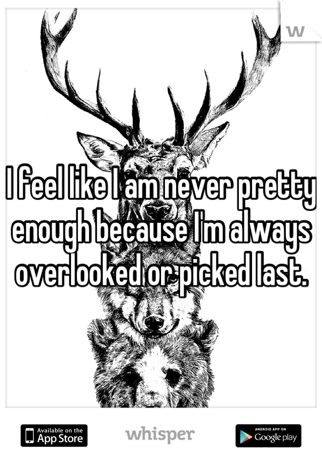 I feel like I am never pretty enough because I'm always overlooked or picked last.
