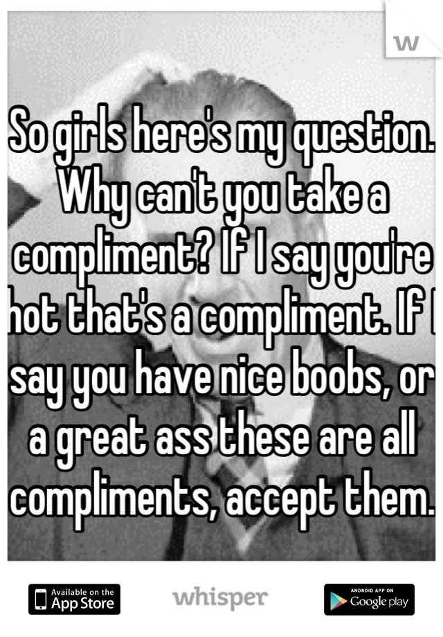 So girls here's my question. Why can't you take a compliment? If I say you're hot that's a compliment. If I say you have nice boobs, or a great ass these are all compliments, accept them.