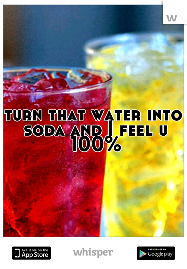 turn that water into soda and I feel u 100%