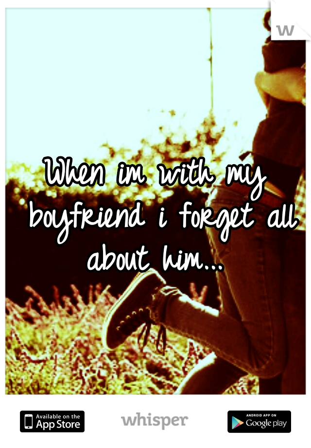 When im with my boyfriend i forget all about him... 