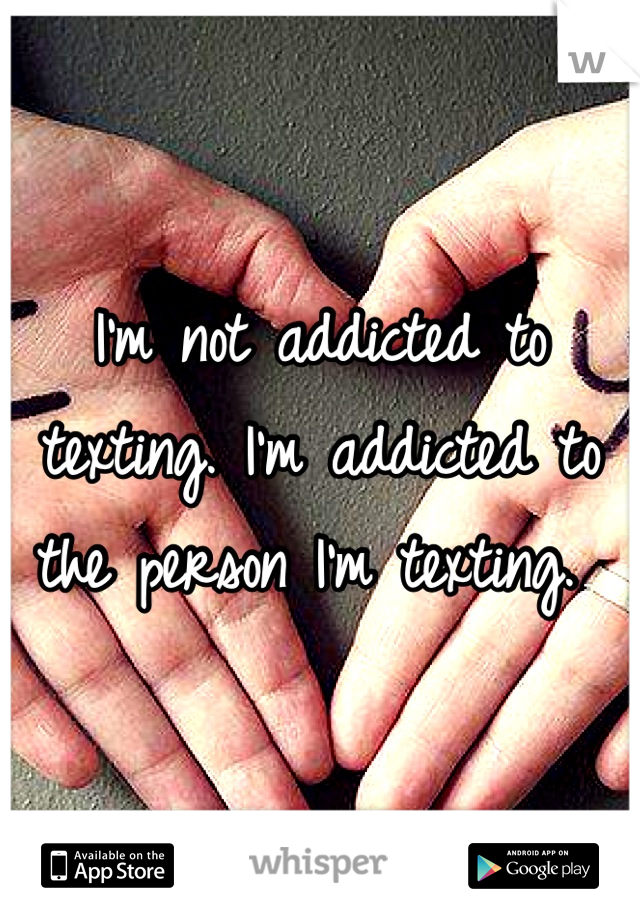I'm not addicted to texting. I'm addicted to the person I'm texting. 