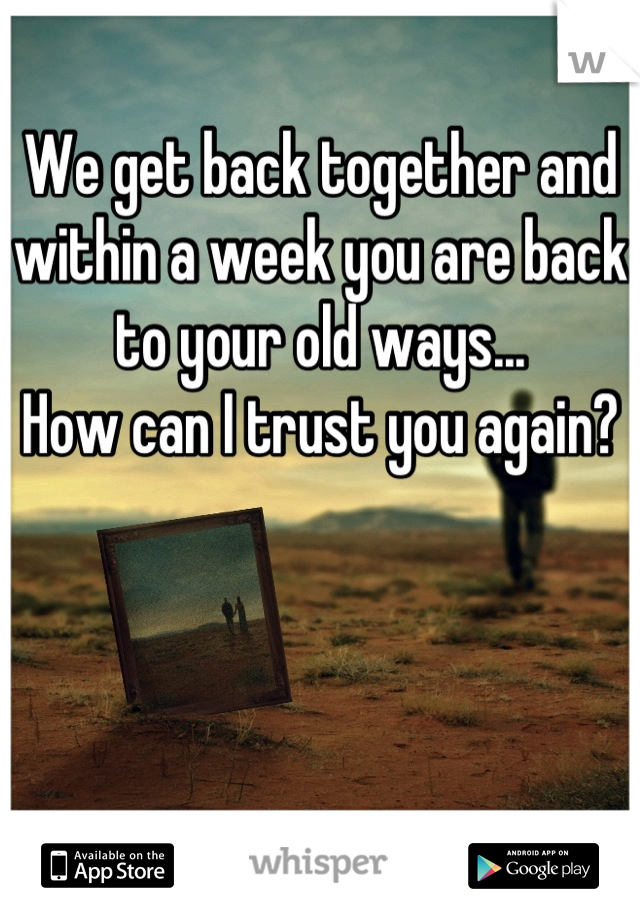 We get back together and within a week you are back to your old ways...
How can I trust you again?