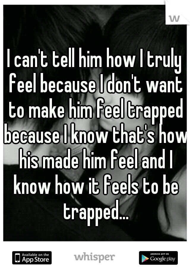 I can't tell him how I truly feel because I don't want to make him feel trapped because I know that's how his made him feel and I know how it feels to be trapped...
