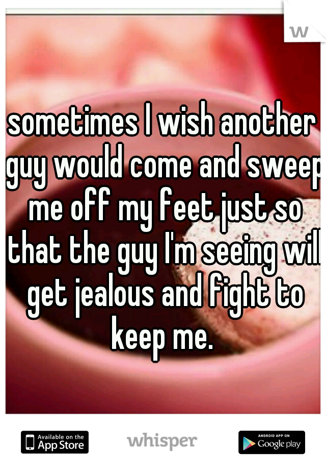 sometimes I wish another guy would come and sweep me off my feet just so that the guy I'm seeing will get jealous and fight to keep me. 