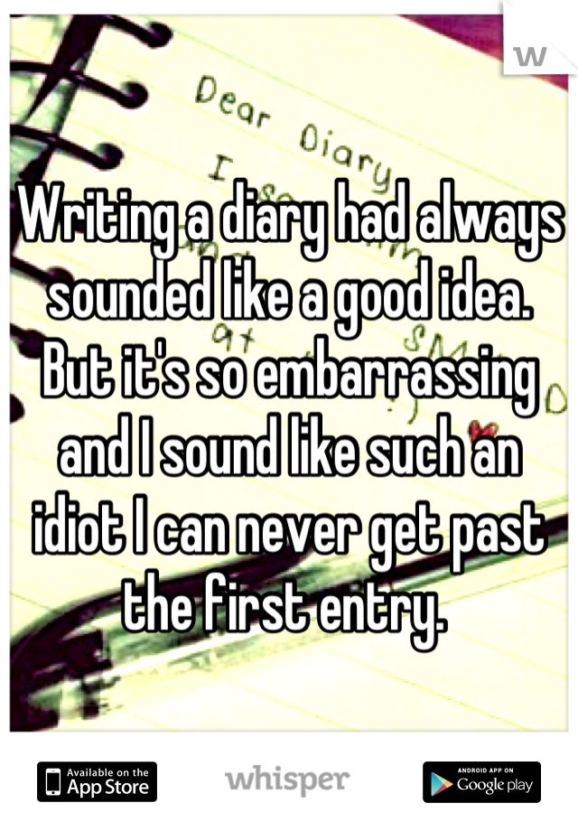 Writing a diary had always sounded like a good idea. But it's so embarrassing and I sound like such an idiot I can never get past the first entry. 