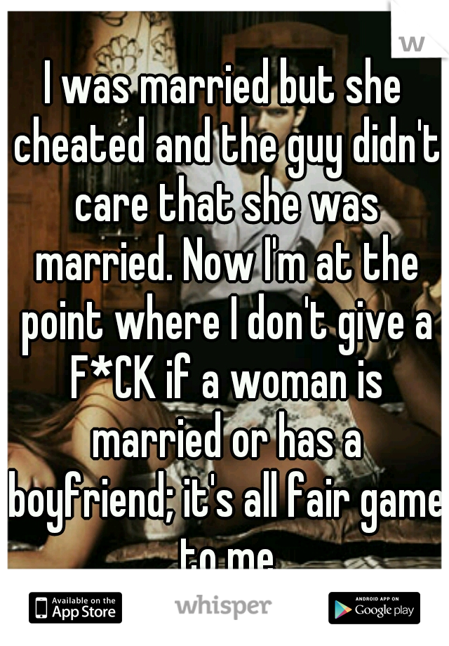 I was married but she cheated and the guy didn't care that she was married. Now I'm at the point where I don't give a F*CK if a woman is married or has a boyfriend; it's all fair game to me