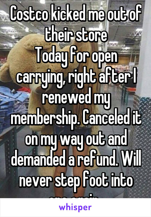 Costco kicked me out of their store
Today for open carrying, right after I renewed my membership. Canceled it on my way out and demanded a refund. Will never step foot into one again. 