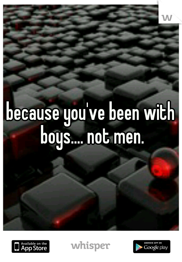 because you've been with boys.... not men.
