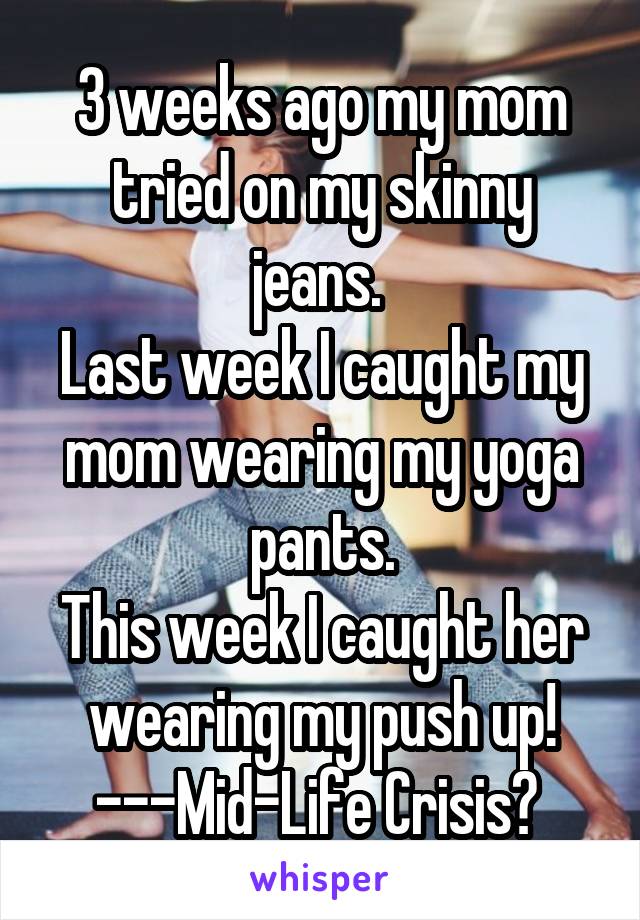 3 weeks ago my mom tried on my skinny jeans. 
Last week I caught my mom wearing my yoga pants.
This week I caught her wearing my push up! ---Mid-Life Crisis? 