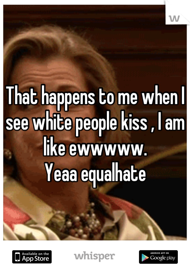 That happens to me when I see white people kiss , I am like ewwwww.
Yeaa equalhate