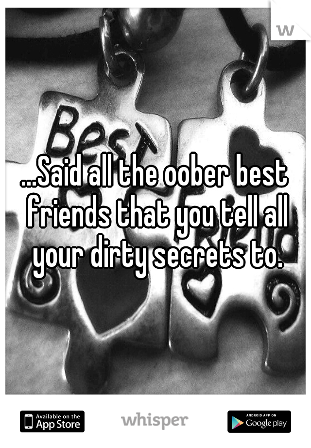 ...Said all the oober best friends that you tell all your dirty secrets to.