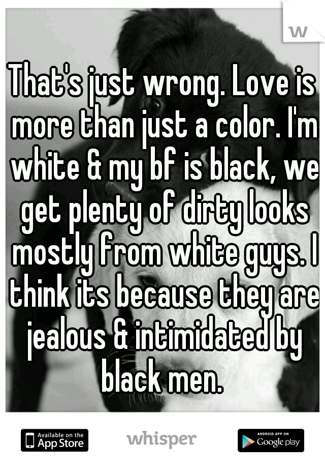 That's just wrong. Love is more than just a color. I'm white & my bf is black, we get plenty of dirty looks mostly from white guys. I think its because they are jealous & intimidated by black men. 