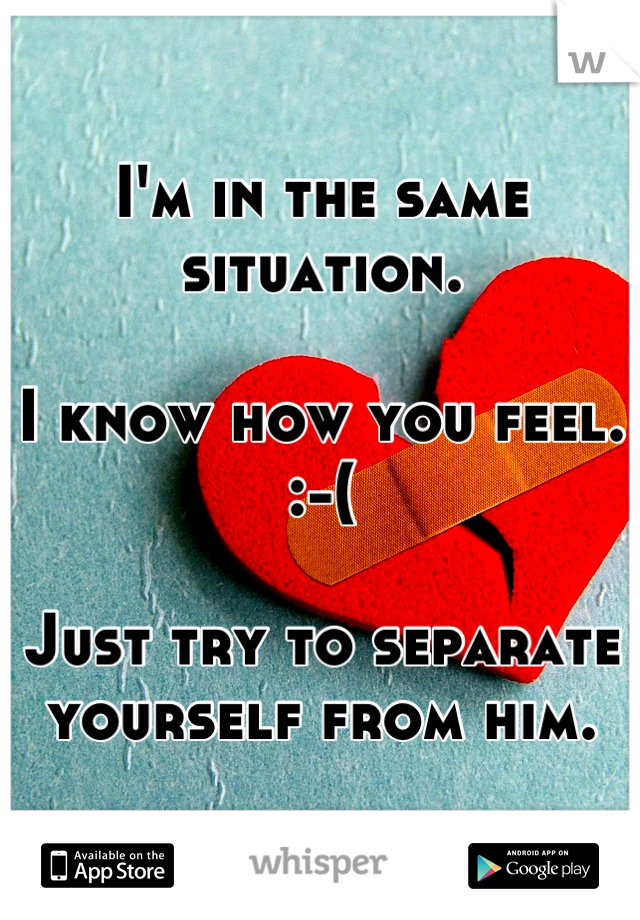 I'm in the same situation. 

I know how you feel. :-(

Just try to separate yourself from him.