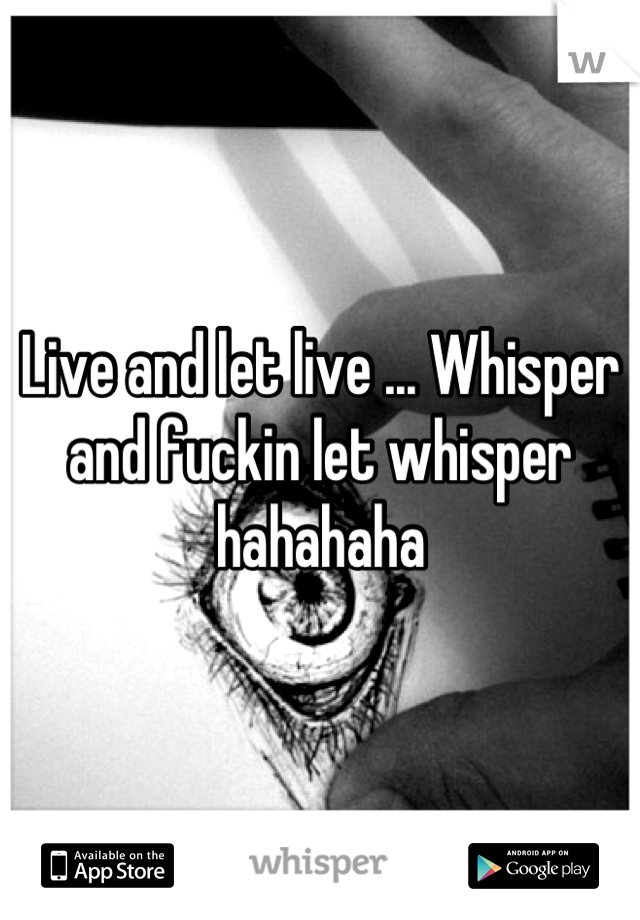 Live and let live ... Whisper and fuckin let whisper hahahaha