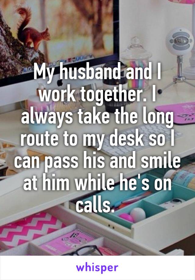 My husband and I work together. I always take the long route to my desk so I can pass his and smile at him while he's on calls. 