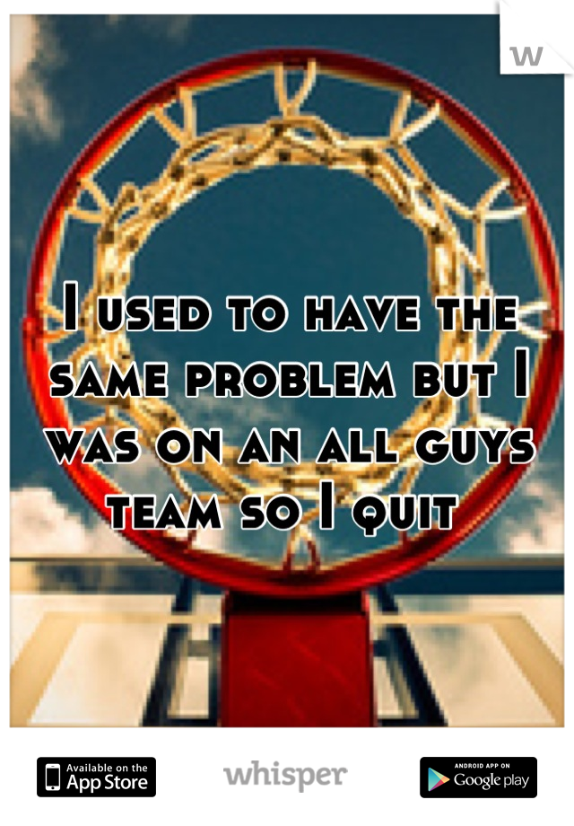 I used to have the same problem but I was on an all guys team so I quit 