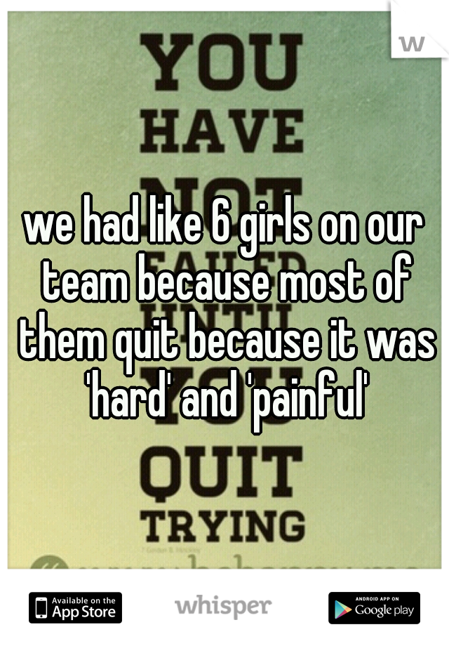 we had like 6 girls on our team because most of them quit because it was 'hard' and 'painful'
