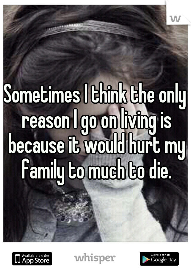 Sometimes I think the only reason I go on living is because it would hurt my family to much to die.