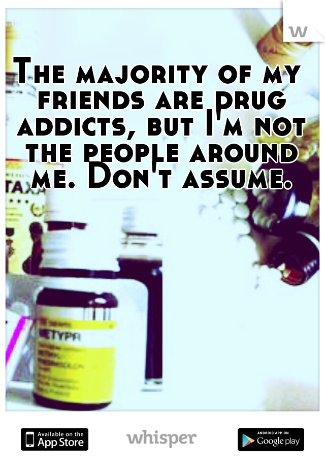 The majority of my friends are drug addicts, but I'm not the people around me. Don't assume.