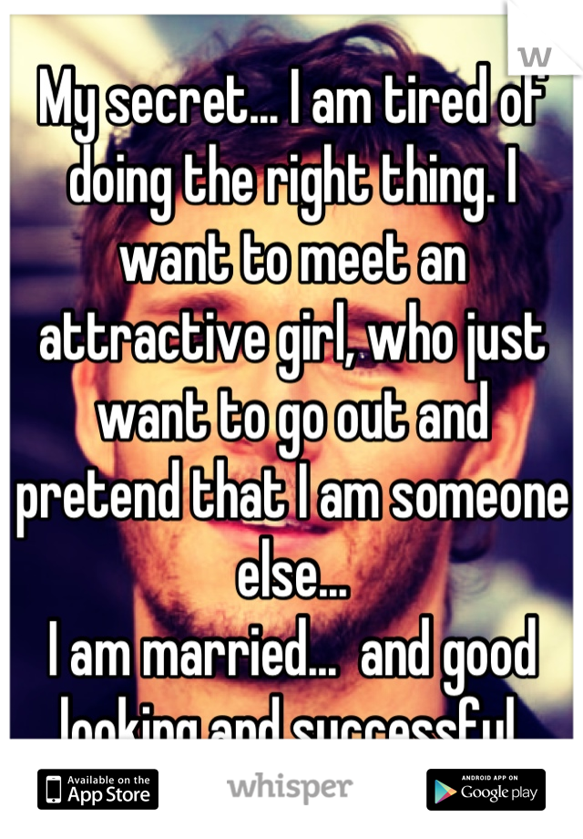 My secret... I am tired of doing the right thing. I want to meet an attractive girl, who just want to go out and pretend that I am someone else...
I am married...  and good looking and successful.