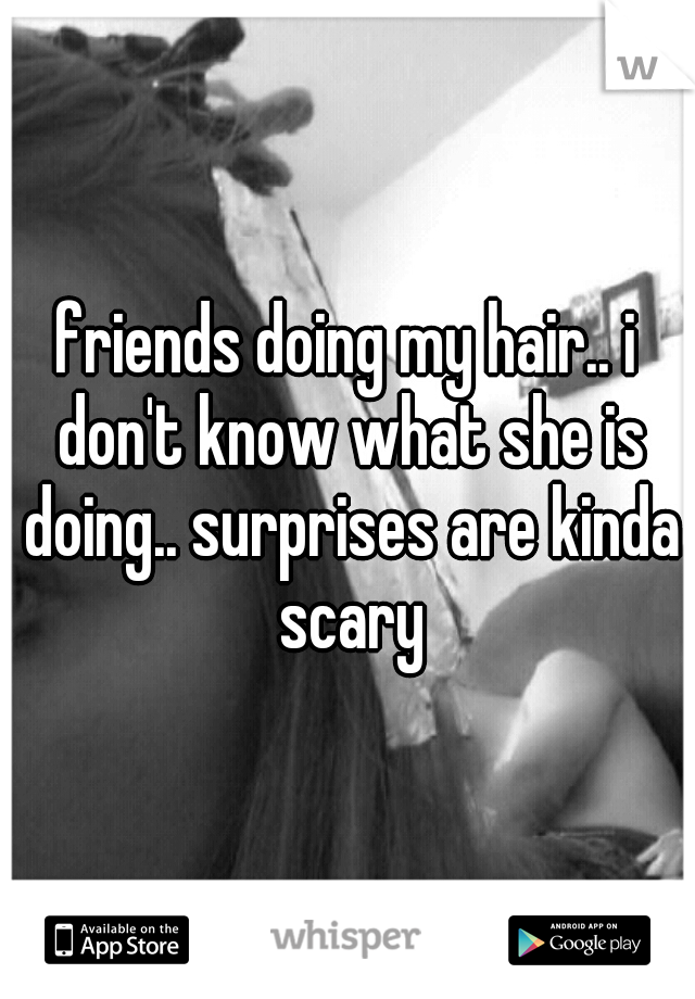 friends doing my hair.. i don't know what she is doing.. surprises are kinda scary