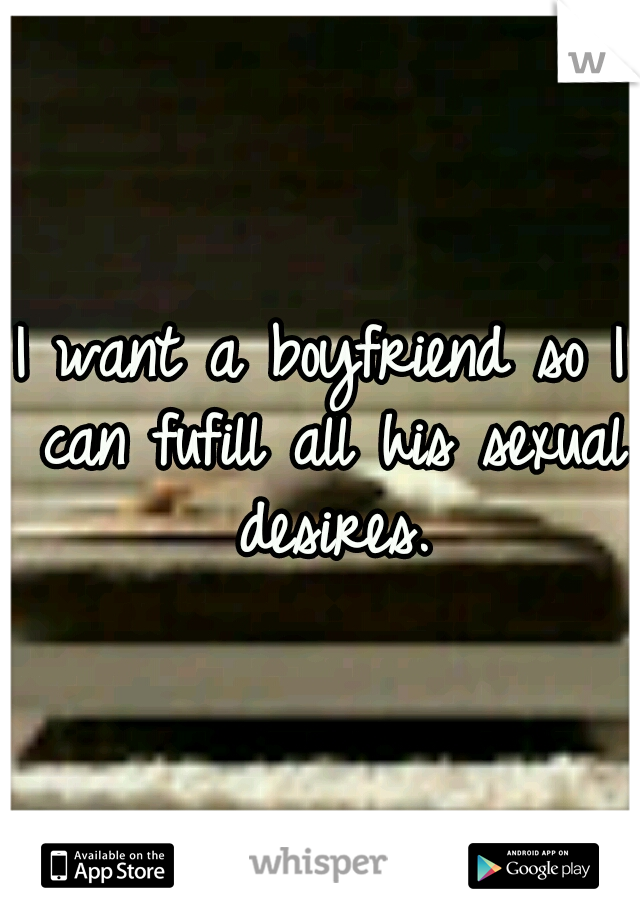 I want a boyfriend so I can fufill all his sexual desires.