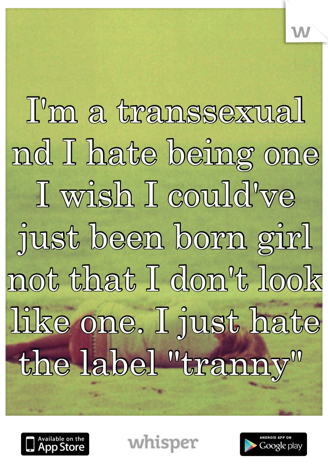 I'm a transsexual nd I hate being one I wish I could've just been born girl not that I don't look like one. I just hate the label "tranny" 