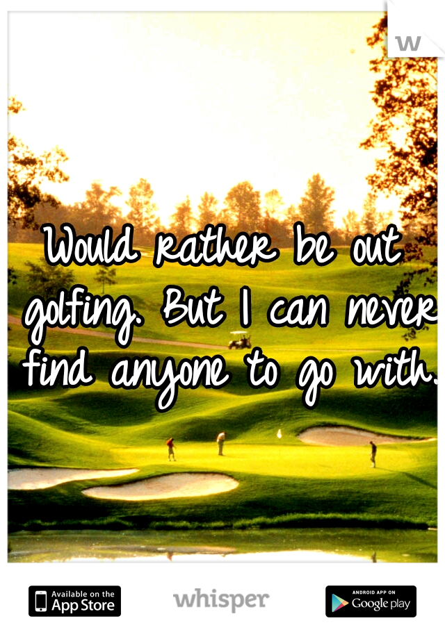 Would rather be out golfing. But I can never find anyone to go with.