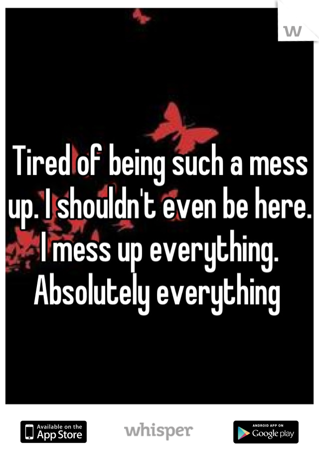 Tired of being such a mess up. I shouldn't even be here. 
I mess up everything. Absolutely everything 
