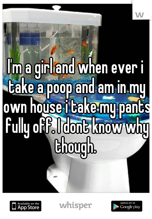 I'm a girl and when ever i take a poop and am in my own house i take my pants fully off. I dont know why though. 