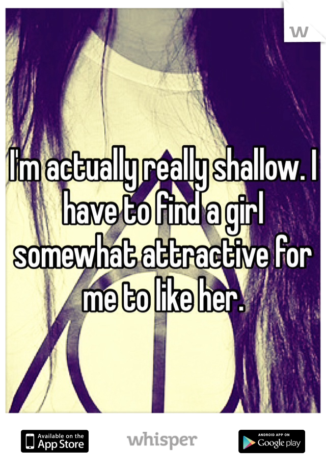 I'm actually really shallow. I have to find a girl somewhat attractive for me to like her. 