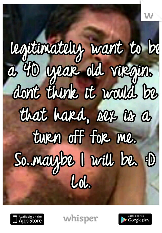 I legitimately want to be a 40 year old virgin. I dont think it would be that hard, sex is a turn off for me. So..maybe I will be. :D Lol. 