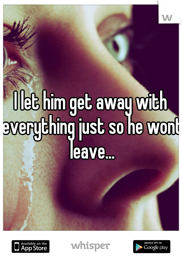 I let him get away with everything just so he wont leave...