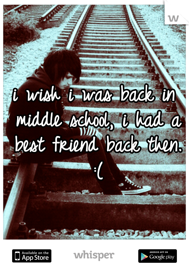 i wish i was back in middle school, i had a best friend back then. :(