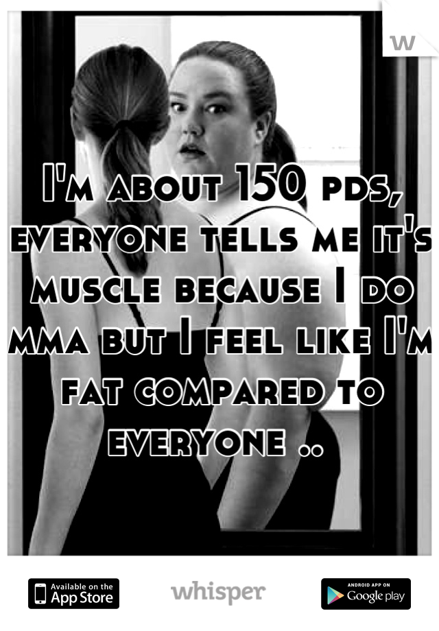 I'm about 150 pds, everyone tells me it's muscle because I do mma but I feel like I'm fat compared to everyone .. 