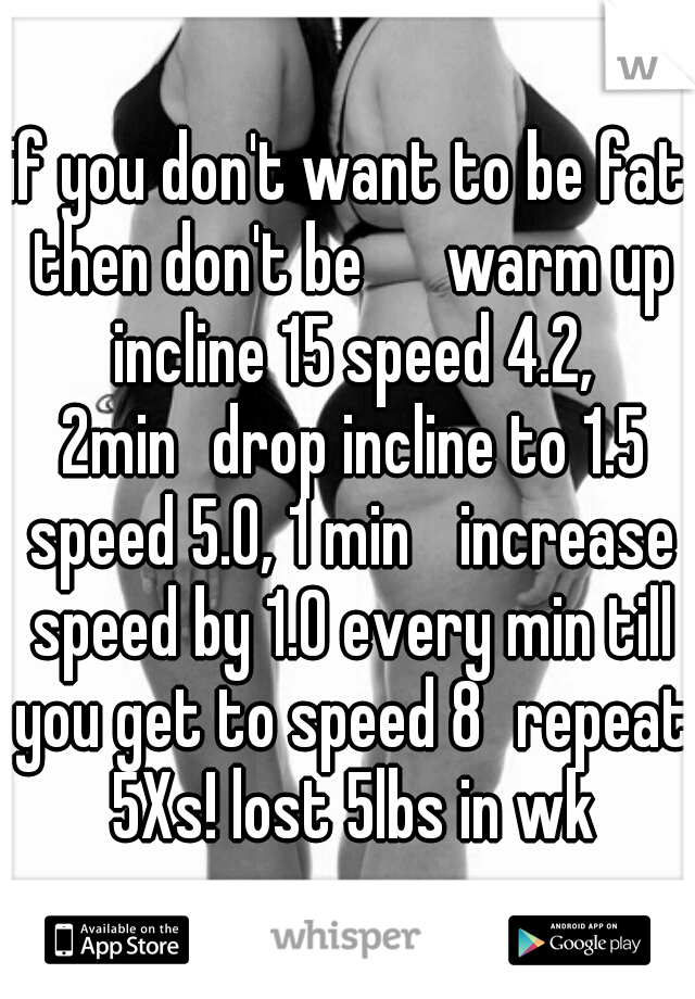 if you don't want to be fat then don't be 

warm up incline 15 speed 4.2, 2min
drop incline to 1.5 speed 5.0, 1 min 
increase speed by 1.0 every min till you get to speed 8
repeat 5Xs! lost 5lbs in wk