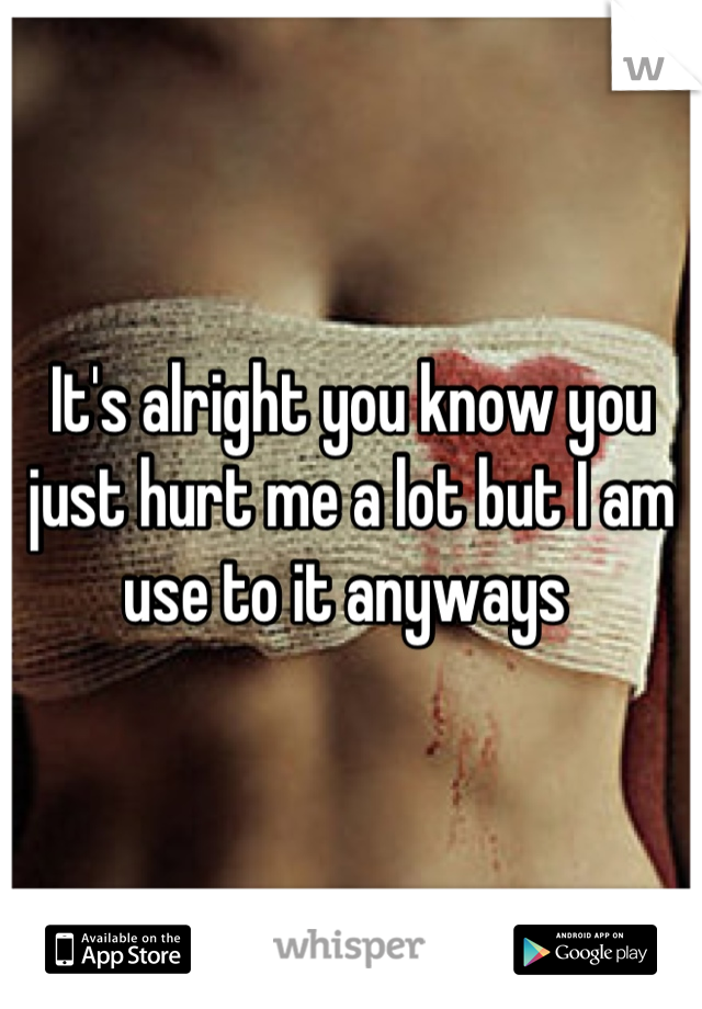 It's alright you know you just hurt me a lot but I am use to it anyways 