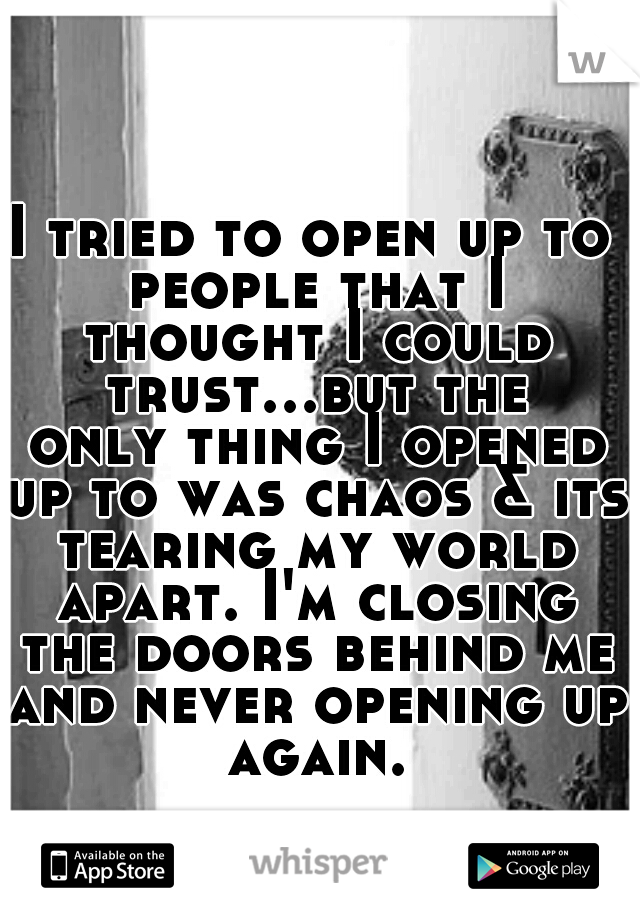 I tried to open up to people that I thought I could trust...but the only thing I opened up to was chaos & its tearing my world apart. I'm closing the doors behind me and never opening up again.
