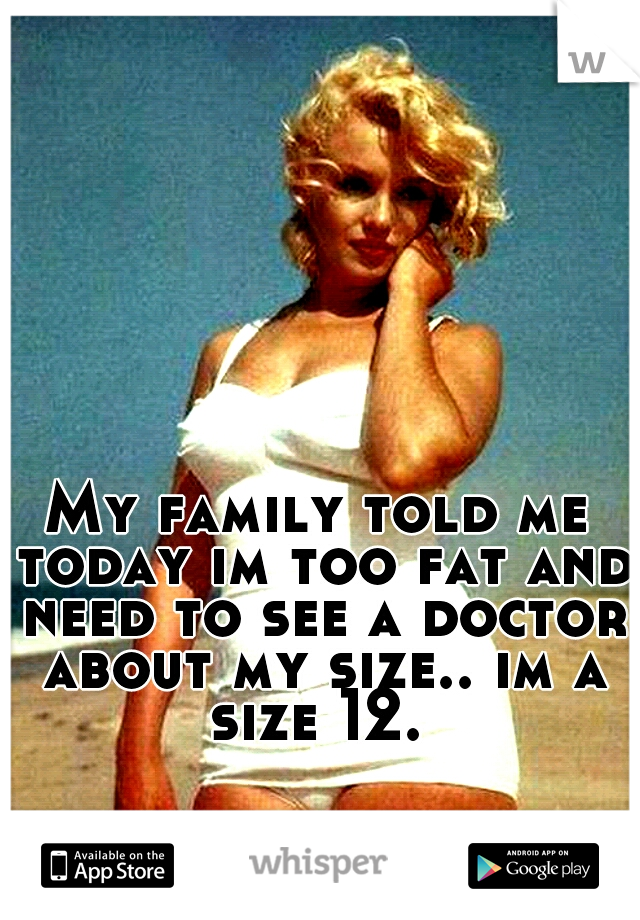 My family told me today im too fat and need to see a doctor about my size.. im a size 12. 