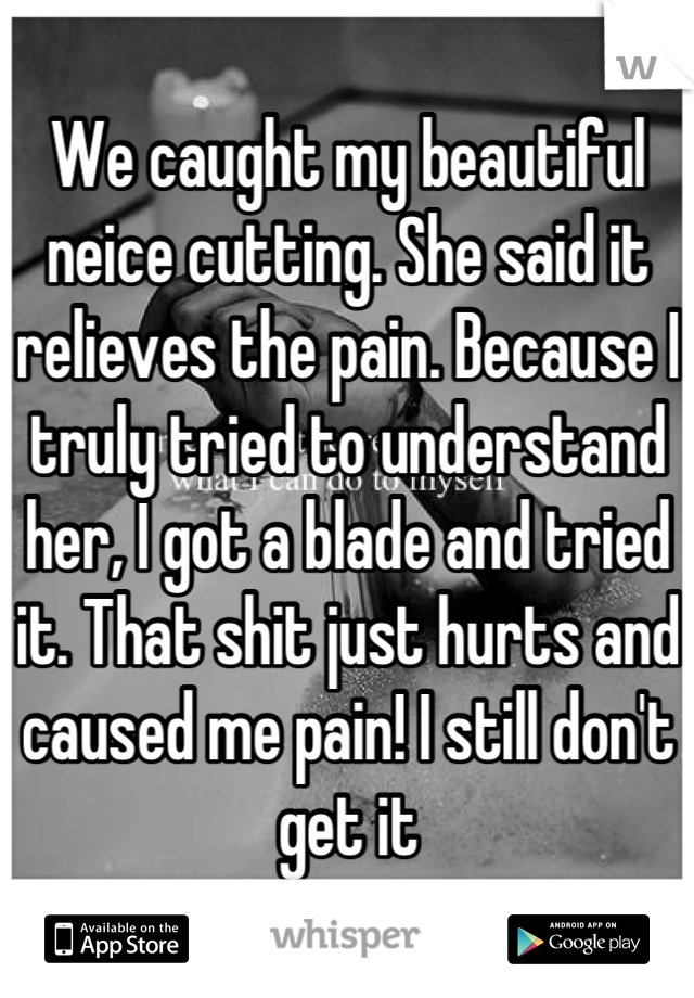 We caught my beautiful neice cutting. She said it relieves the pain. Because I truly tried to understand her, I got a blade and tried it. That shit just hurts and caused me pain! I still don't get it